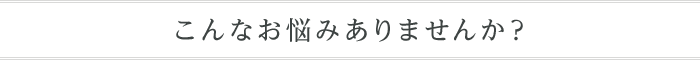 こんなお悩みはありませんか？