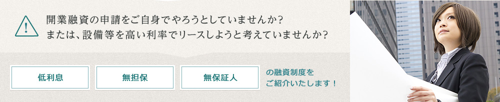 開業融資の申請をご自身でやろうとしたり、設備等を高い利率でリースしようと考えていませんか？低利息・無担保・無保証人の融資制度をご紹介いたします！