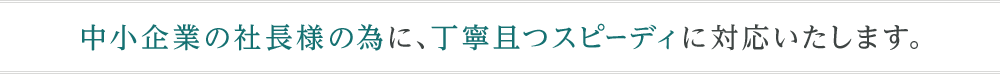 中小企業の社長様の為に、丁寧且つスピーディに対応いたします