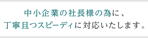 中小企業の社長様の為に、丁寧且つスピーディに対応いたします