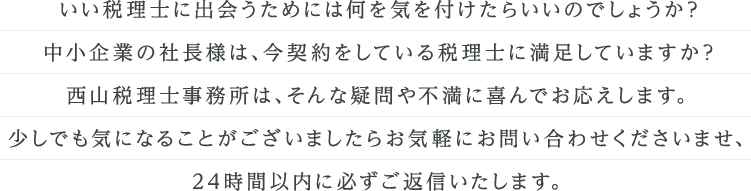 初めて税理士をお探しの社長様や、税理士の変更をご検討中の社長様の疑問や不満にお応えします。24時間以内にかならずご返信いたしますので、気になることがございましたら西山税理士事務所までお気軽にお問い合わせください。